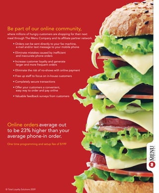 Be part of our online community,
 where millions of hungry customers are shopping for their next
 meal through The Menu Company and its affiliate partner network.

       • Orders can be sent directly to your fax machine,
         e-mail and/or text message to your mobile phone

       • Eliminate mistakes caused by inefficient
         and inaccurate phone orders

       • Increase customer loyalty and generate
          larger and more frequent orders

       • Eliminate the risk of no-shows with online payment

       • Free up staff to focus on in-house customers

       • Completely secure transactions

       • Offer your customers a convenient,
         easy way to order and pay online

       • Valuable feedback surveys from customers




 Online orders average out
 to be 23% higher than your
 average phone-in order.
 One time programming and setup fee of $199




© Total Loyalty Solutions 2009                                      15
 
