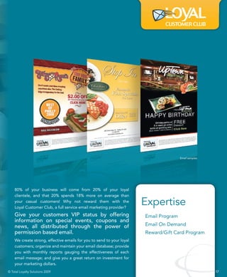 Email samples




    80% of your business will come from 20% of your loyal
    clientele, and that 20% spends 18% more on average than
    your casual customers! Why not reward them with the
    Loyal Customer Club, a full service email marketing provider?
                                                                       Expertise
    Give your customers VIP status by offering                         Email Program
    information on special events, coupons and
    news, all distributed through the power of                         Email On Demand
    permission based email.                                            Reward/Gift Card Program
    We create strong, effective emails for you to send to your loyal
    customers; organize and maintain your email database; provide
    you with monthly reports gauging the effectiveness of each
    email message; and give you a great return on investment for
    your marketing dollars.
© Total Loyalty Solutions 2009                                                                         17
 
