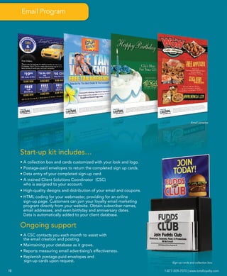 Email Program




                                                                                             Email samples




     Start-up kit includes…
     • A collection box and cards customized with your look and logo.
     • Postage-paid envelopes to return the completed sign up cards.
     • Data entry of your completed sign-up card.
     • A trained Client Solutions Coordinator (CSC)
       who is assigned to your account.
     • High-quality designs and distribution of your email and coupons.
     • HTML coding for your webmaster, providing for an online
       sign-up page. Customers can join your loyalty email marketing
       program directly from your website. Obtain subscriber names,
       email addresses, and even birthday and anniversary dates.
       Data is automatically added to your client database.

     Ongoing support
     • A CSC contacts you each month to assist with
       the email creation and posting.
     • Maintaining your database as it grows.
     • Reports measuring email advertising’s effectiveness.
     • Replenish postage-paid envelopes and
       sign-up cards upon request.                                             Sign-up cards and collection box


18                                                                        1-877-509-7070 | www.totalloyalty.com
 