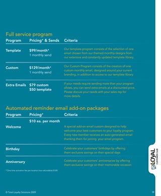 Full service program
Program                    Pricing* & Sends                     Criteria

                                                                Our template program consists of the selection of one
Template                   $99/month*
                                                                email chosen from our themed monthly designs from
                           1 monthly send
                                                                our extensive and constantly updated template library.


                                                                Our Custom Program consists of the creation of one
Custom                     $129/month*
                                                                custom monthly email, designed around your current
                           1 monthly send
                                                                branding, in addition to access to our template library.


                                                                If your needs require sending more than your program
Extra Emails $79 custom
                                                                allows, you can send extra emails at a discounted price.
             $50 template
                                                                Please discuss your needs with your sales rep for
                                                                more details.



Automated reminder email add-on packages
Program                    Pricing*                             Criteria
                           $10 ea. per month
Welcome                                                         A special add-on email custom designed to help
                                                                welcome your best customers to your loyalty program.
                                                                Every new member receives an auto-generated email
                                                                thanking them for joining your email program.


Birthday                                                        Celebrate your customers’ birthdays by offering
                                                                them exclusive savings on their special days


Anniversary                                                     Celebrate your customers’ anniversaries by offering
                                                                them exclusive savings on their memorable occasion
* One-time activation fee per location (non-refundable) $100.




© Total Loyalty Solutions 2009                                                                                             19
 