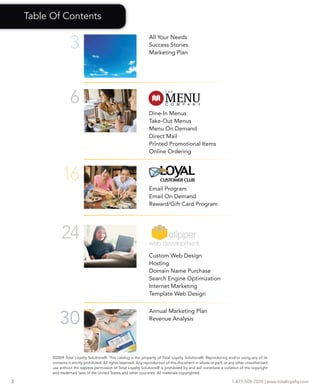 Table Of Contents


                    3
                                                                    All Your Needs
                                                                    Success Stories
                                                                    Marketing Plan




                    6
                                                                    Dine-In Menus
                                                                    Take-Out Menus
                                                                    Menu On Demand
                                                                    Direct Mail
                                                                    Printed Promotional Items
                                                                    Online Ordering



               16
                                                                    Email Program
                                                                    Email On Demand
                                                                    Reward/Gift Card Program




               24
                                                                    Custom Web Design
                                                                    Hosting
                                                                    Domain Name Purchase
                                                                    Search Engine Optimization
                                                                    Internet Marketing
                                                                    Template Web Design



              30
                                                                    Annual Marketing Plan
                                                                    Revenue Analysis




          ©2009 Total Loyalty Solutions®. This catalog is the property of Total Loyalty Solutions®. Reproducing and/or using any of its
          contents is strictly prohibited. All rights reserved. Any reproduction of this document in whole or part, or any other unauthorized
          use without the express permission of Total Loyalty Solutions® is prohibited by and will constitute a violation of the copyright
          and trademark laws of the United States and other countries. All materials copyrighted.

2                                                                                                                      1-877-509-7070 | www.totalloyalty.com
 
