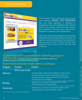 Email On Demand




                                                                           Loyal Customer Club is paving the way of future
                                                                           email marketing...EMAIL        ON DEMAND!
                                                                           Our new online application is dedicated to
                                                                           providing you the most professional do-it-yourself
                                                                           emails in the industry. Create and send emails at
                                                                           your convenience - 24 hours a day, 7 days a week! -
                                                                           through our convenient, user-friendly system.


                                                                           We create custom email templates for your business,
                                                                           letting YOU send the coupon offers, information and
                                                                           news you want to share with your loyal customers -
                                                                           when you want to share it! There’s no better, more
                                                                           economical way to stay in touch with your best
                                                                           customers.


                                              Email On Demand home page



Customized do-it-yourself email marketing program
$79 /month Unlimited emails including 5000 email address sends/month.
Additional charge for each additional 5000 purchased.

Automated reminder email add-on packages
Program                   Pricing*                              Criteria
                          $10 ea. per month
Welcome                                                          A special add-on email custom designed to help welcome
                                                                your best customers to your loyalty program. Every new
                                                                member receives an auto-generated email thanking them
                                                                for joining your email program.
                                                                Celebrate your customers’ birthdays by offering them
Birthday
                                                                exclusive savings on their special days

Anniversary                                                     Celebrate your customers’ anniversaries by offering them
                                                                exclusive savings on their memorable occasion
* One-time activation fee per location (non-refundable) $100.




20                                                                                                       1-877-509-7070 | www.totalloyalty.com
 