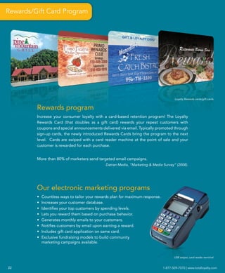 Rewards/Gift Card Program




                                                                                        Loyalty Rewards cards/gift cards


         Rewards program
         Increase your consumer loyalty with a card-based retention program! The Loyalty
         Rewards Card (that doubles as a gift card) rewards your repeat customers with
         coupons and special announcements delivered via email. Typically promoted through
         sign-up cards, the newly introduced Rewards Cards bring the program to the next
         level. Cards are swiped with a card reader machine at the point of sale and your
         customer is rewarded for each purchase.


         More than 80% of marketers send targeted email campaigns.
                                               Datran Media, “Marketing & Media Survey” (2008).




         Our electronic marketing programs
         •   Countless ways to tailor your rewards plan for maximum response.
         •   Increases your customer database.
         •   Identifies your top customers by spending levels.
         •   Lets you reward them based on purchase behavior.
         •   Generates monthly emails to your customers.
         •   Notifies customers by email upon earning a reward.
         •   Includes gift card application on same card.
         •   Exclusive fundraising models to build community
             marketing campaigns available.


                                                                                       USB swiper, card reader terminal


22                                                                              1-877-509-7070 | www.totalloyalty.com
 