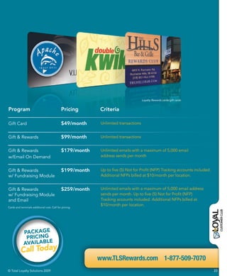 Loyalty Rewards cards/gift cards


Program                                      Pricing      Criteria

Gift Card                                    $49/month     Unlimited transactions


Gift & Rewards                               $99/month     Unlimited transactions


Gift & Rewards                               $179/month    Unlimited emails with a maximum of 5,000 email
w/Email On Demand                                          address sends per month


Gift & Rewards                               $199/month    Up to five (5) Not for Profit (NFP) Tracking accounts included.
w/ Fundraising Module                                      Additional NFPs billed at $10/month per location.


Gift & Rewards                               $259/month    Unlimited emails with a maximum of 5,000 email address
w/ Fundraising Module                                      sends per month. Up to five (5) Not for Profit (NFP)
and Email                                                  Tracking accounts included. Additional NFPs billed at
                                                           $10/month per location.
Cards and terminals additional cost. Call for pricing.




             PACKAGE
              PRICING
             AVAILABLE
          Call Today
                                                          www.TLSRewards.com 1-877-509-7070
© Total Loyalty Solutions 2009                                                                                               23
 