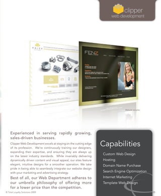 Website samples




    Experienced in serving rapidly growing,
    sales-driven businesses.
    Clipper Web Development excels at staying on the cutting edge
    of its profession. We’re continuously training our designers,
                                                                      Capabilities
    expanding their expertise, and ensuring they are always up
                                                                      Custom Web Design
    on the latest industry standards. While invariably delivering
    dynamically driven content and visual appeal, our sites feature   Hosting
    elegant, intuitive designs for a smoother operation. We take      Domain Name Purchase
    pride in being able to seamlessly integrate our website design
    with your marketing and advertising strategy.                     Search Engine Optimization
    Best of all, our Web Department adheres to                        Internet Marketing
    our umbrella philosophy of offering more                          Template Web Design
    for a lower price than the competition.
© Total Loyalty Solutions 2009                                                                       25
 