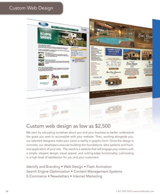 Custom Web Design




           Custom web design as low as $2,500
           We start by educating ourselves about you and your business to better understand
           the goals you wish to accomplish with your website. Then, working alongside you,
           our talented designers make your vision a reality in graphic form. Once the design is
           concrete, our developers execute building the foundations, data systems and front-
           end application of your site. The result is a website that will engage your visitors with
           a simple, elegant design, visual appeal, and cutting-edge functionality, culminating
           in a high level of satisfaction for you and your customers.


           Identify and Branding • Web Design • Flash Animation
           Search Engine Optimization • Content Management Systems
           E-Commerce • Newsletters • Internet Marketing



26                                                                                   1-877-509-7070 | www.totalloyalty.com
 