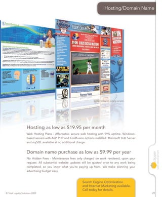 Hosting/Domain Name




                                                                      Custom designed website samples




                    Hosting as low as $19.95 per month
                    Web Hosting Plans - Affordable, secure web hosting with 99% uptime. Windows-
                    based servers with ASP, PHP and Coldfusion options installed. Microsoft SQL Server
                    and mySQL available at no additional charge.


                    Domain name purchase as low as $9.99 per year
                    No Hidden Fees - Maintenance fees only charged on work rendered, upon your
                    request. All substantial website updates will be quoted prior to any work being
                    completed, so you know what you’re paying up front. We make planning your
                    advertising budget easy.


                                                              Search Engine Optimization
                                                              and Internet Marketing available.
                                                              Call today for details.
© Total Loyalty Solutions 2009                                                                           27
 