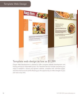 Template Web Design




        Template web design as low as $1,299
        Clipper Web Development is pleased to offer complete website development and
        hosting services at reasonable prices. Our Standard Service includes everything you
        need to establish a vibrant and dynamic website, complete with unlimited pages,
        and free email accounts while allowing you the opportunity to make changes to your
        own site at any time.




28                                                                           1-877-509-7070 | www.totalloyalty.com
 