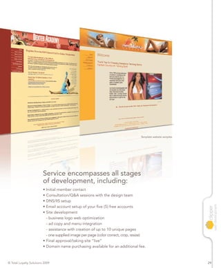 Template website samples




                         Service encompasses all stages
                         of development, including:
                         • Initial member contact
                         • Consultation/Q&A sessions with the design team
                         • DNS/IIS setup
                         • Email account setup of your five (5) free accounts
                         • Site development
                           - business logo web optimization
                           - ad copy and menu integration
                           - assistance with creation of up to 10 unique pages
                           - one supplied image per page (color correct, crop, resize)
                         • Final approval/taking site “live”
                         • Domain name purchasing available for an additional fee.



© Total Loyalty Solutions 2009                                                                                29
 