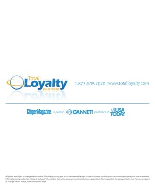1-877-509-7070 | www.totalloyalty.com




All prices are subject to change without notice. Should any pricing error occur, we reserve the right to use our correct price list upon notification at the time your order is received.
Information contained in this catalog is believed to be reliable but neither accuracy nor completeness is guaranteed. Not responsible for typographical errors. Terms are subject
to change without notice. Some restrictions apply.
 