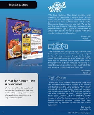 Success Stories


                                                                        “The Loyal Customer Club began providing email
                                                                        marketing for Fuddruckers in October 2007. A little
                                                                        over a year later what began as a modest fanbase has
                                                                        grown to more than 146,000 members with the Fudds
                                                                        Club membership continuing to grow daily. We feel that
                                                                        with The Loyal Customer Club’s help, we have not only
                                                                        targeted our most loyal of guests, but have reached an
                                                                        untapped market who have since become Fudds Club
                                                                        members and dedicated Fudds fans.”

                                                                                                                        Fuddruckers
                                                                                                                          Austin, TX




                                                                        “The emails we send through the Loyal Customer Club
                                                                        have helped increase our customer base, spur repeat
                                                                        traffic and bring customers through the front door
                                                                        during the times that used to be our “slow times.” We’ve
                                                                        been able to advertise special events, offer limited-
                                                                        time promotions and even introduce the opening of a
                  Left-right; Dine-in menu, Loyal Customer Club email   second restaurant. Our club members love the birthday
                                                                        and anniversary coupons we send them, too!”

                                                                                                                       TW & Friends
                                                                                                                         Howell, MI




    Great for a multi-unit                                              “I have been in the restaurant business for many years
    & franchises                                                        and thought my business had reached its full potential
                                                                        until I called upon The Menu Company. With a newly
    We have the skills and tools to handle
                                                                        redesigned menu and a custom direct-mail campaign,
    big business. Whether you are a part
                                                                        my business has increased by 20%. Impressed with what
    of a franchise or a corporation, we can                             The Menu Company had done, I happily signed up
    offer you limitless possibilities at a                              for the Loyal Customer Club. I was amazed by another
    very competitive price.                                             increase in sales. Thanks to the wonderful people at The
                                                                        Menu Company and the Loyal Customer Club, I have
                                                                        reintroduced my restaurant to many new and existing
                                                                        customers.”
                                                                                                                    Café Antonio
                                                                                                                   Morrisville, PA
4                                                                                                  1-877-509-7070 | www.totalloyalty.com
 