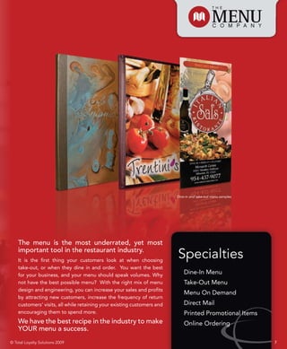 Dine-in and take-out menu samples




    The menu is the most underrated, yet most
    important tool in the restaurant industry.
    It is the first thing your customers look at when choosing
                                                                         Specialties
    take-out, or when they dine in and order. You want the best
    for your business, and your menu should speak volumes. Why               Dine-In Menu
    not have the best possible menu? With the right mix of menu              Take-Out Menu
    design and engineering, you can increase your sales and profits
                                                                             Menu On Demand
    by attracting new customers, increase the frequency of return
    customers’ visits, all while retaining your existing customers and       Direct Mail
    encouraging them to spend more.                                          Printed Promotional Items
    We have the best recipe in the industry to make                          Online Ordering
    YOUR menu a success.
© Total Loyalty Solutions 2009                                                                               7
 
