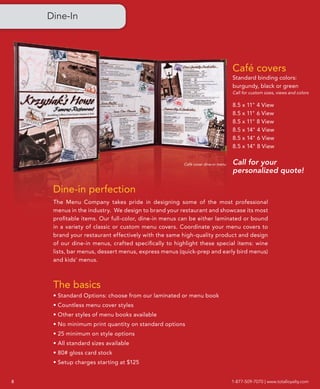 Dine-In




                                                                                Café covers
                                                                                Standard binding colors:
                                                                                burgundy, black or green
                                                                                Call for custom sizes, views and colors

                                                                                8.5 x 11" 4 View
                                                                                8.5 x 11" 6 View
                                                                                8.5 x 11" 8 View
                                                                                8.5 x 14" 4 View
                                                                                8.5 x 14" 6 View
                                                                                8.5 x 14" 8 View


                                                      Café cover dine-in menu   Call for your
                                                                                personalized quote!

     Dine-in perfection
     The Menu Company takes pride in designing some of the most professional
     menus in the industry. We design to brand your restaurant and showcase its most
     profitable items. Our full-color, dine-in menus can be either laminated or bound
     in a variety of classic or custom menu covers. Coordinate your menu covers to
     brand your restaurant effectively with the same high-quality product and design
     of our dine-in menus, crafted specifically to highlight these special items: wine
     lists, bar menus, dessert menus, express menus (quick-prep and early bird menus)
     and kids’ menus.



     The basics
     • Standard Options: choose from our laminated or menu book
     • Countless menu cover styles
     • Other styles of menu books available
     • No minimum print quantity on standard options
     • 25 minimum on style options
     • All standard sizes available
     • 80# gloss card stock
     • Setup charges starting at $125


8                                                                               1-877-509-7070 | www.totalloyalty.com
 