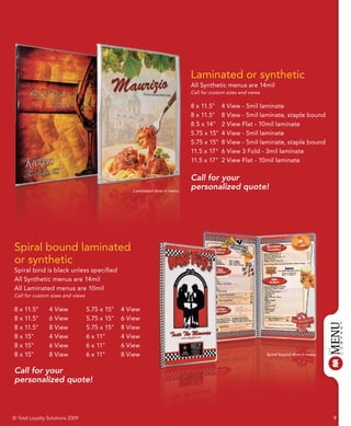 Laminated or synthetic
                                                                           All Synthetic menus are 14mil
                                                                           Call for custom sizes and views

                                                                           8 x 11.5"    4 View - 5mil laminate
                                                                           8 x 11.5"    8 View - 5mil laminate, staple bound
                                                                           8.5 x 14"    2 View Flat - 10mil laminate
                                                                           5.75 x 15"   4 View - 5mil laminate
                                                                           5.75 x 15"   8 View - 5mil laminate, staple bound
                                                                           11.5 x 17"   6 View 3 Fold - 3mil laminate
                                                                           11.5 x 17"   2 View Flat - 10mil laminate

                                                                           Call for your
                                                  Laminated dine-in menu
                                                                           personalized quote!




Spiral bound laminated
or synthetic
Spiral bind is black unless specified
All Synthetic menus are 14mil
All Laminated menus are 10mil
Call for custom sizes and views

8 x 11.5"       4 View            5.75 x 15"   4 View
8 x 11.5"       6 View            5.75 x 15"   6 View
8 x 11.5"       8 View            5.75 x 15"   8 View
8 x 15"         4 View            6 x 11"      4 View
8 x 15"         6 View            6 x 11"      6 View
8 x 15"         8 View            6 x 11"      8 View                                                        Spiral bound dine-in menu



Call for your
personalized quote!



© Total Loyalty Solutions 2009                                                                                                           9
 