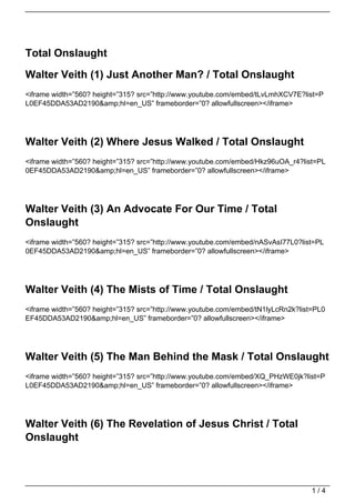 Total Onslaught

Walter Veith (1) Just Another Man? / Total Onslaught
<iframe width=”560? height=”315? src=”http://www.youtube.com/embed/tLvLmhXCV7E?list=P
L0EF45DDA53AD2190&amp;hl=en_US” frameborder=”0? allowfullscreen></iframe>




Walter Veith (2) Where Jesus Walked / Total Onslaught
<iframe width=”560? height=”315? src=”http://www.youtube.com/embed/Hkz96uOA_r4?list=PL
0EF45DDA53AD2190&amp;hl=en_US” frameborder=”0? allowfullscreen></iframe>




Walter Veith (3) An Advocate For Our Time / Total
Onslaught
<iframe width=”560? height=”315? src=”http://www.youtube.com/embed/nASvAsI77L0?list=PL
0EF45DDA53AD2190&amp;hl=en_US” frameborder=”0? allowfullscreen></iframe>




Walter Veith (4) The Mists of Time / Total Onslaught
<iframe width=”560? height=”315? src=”http://www.youtube.com/embed/tN1lyLcRn2k?list=PL0
EF45DDA53AD2190&amp;hl=en_US” frameborder=”0? allowfullscreen></iframe>




Walter Veith (5) The Man Behind the Mask / Total Onslaught
<iframe width=”560? height=”315? src=”http://www.youtube.com/embed/XQ_PHzWE0jk?list=P
L0EF45DDA53AD2190&amp;hl=en_US” frameborder=”0? allowfullscreen></iframe>




Walter Veith (6) The Revelation of Jesus Christ / Total
Onslaught



                                                                                   1/4
 