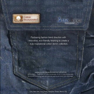 Partnering fashion trend direction with
innovative, eco-friendly finishing to create a
truly inspirational cotton denim collection.
Cary, New York, Hong Kong, Shanghai, Osaka, Mexico City
AMERICA’S COTTON PRODUCERS AND IMPORTERS.
Service Marks / Trademarks of Cotton Incorporated. © 2012 Cotton Incorporated.
Service and Technology logos and icons are used by permission from Jeanologia
 