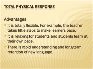 Advantages It is totally flexible. For example, the teacher takes little steps to make learners pace. It is relaxing for students and students learn at their own pace. There is rapid understanding and long-term retention of new language. 