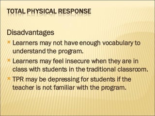 Disadvantages Learners may not have enough vocabulary to understand the program. Learners may feel insecure when they are in class with students in the traditional classroom.  TPR may be depressing for students if the teacher is not familiar with the program.  