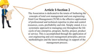 Article I-Section 2
The Association is dedicated to the tenets of furthering the
concepts of total cost management and cost engineering.
Total Cost Management (TCM) is the effective application
of professional and technical expertise to plan and control
resources, costs, profitability and risk. Simply stated, it is a
systematic approach to managing cost throughout the life
cycle of any enterprise, program, facility, project, product
or service. This is accomplished through the application of
cost engineering and cost management principles, proven
methodologies and the latest technology in support of the
management process.
 