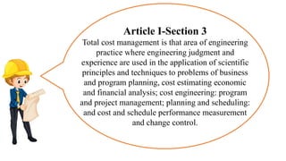 Article I-Section 3
Total cost management is that area of engineering
practice where engineering judgment and
experience are used in the application of scientific
principles and techniques to problems of business
and program planning, cost estimating economic
and financial analysis; cost engineering: program
and project management; planning and scheduling:
and cost and schedule performance measurement
and change control.
 