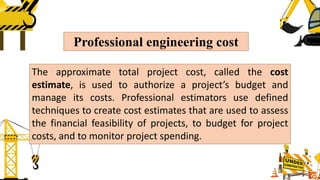 Professional engineering cost
The approximate total project cost, called the cost
estimate, is used to authorize a project’s budget and
manage its costs. Professional estimators use defined
techniques to create cost estimates that are used to assess
the financial feasibility of projects, to budget for project
costs, and to monitor project spending.
 