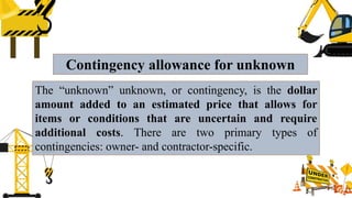 Contingency allowance for unknown
The “unknown” unknown, or contingency, is the dollar
amount added to an estimated price that allows for
items or conditions that are uncertain and require
additional costs. There are two primary types of
contingencies: owner- and contractor-specific.
 