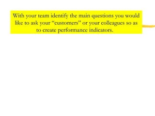 With your team identify the main questions you would
like to ask your “customers” or your colleagues so as
to create performance indicators.
 