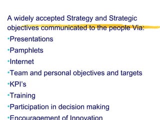 A widely accepted Strategy and Strategic
objectives communicated to the people Via:
•Presentations
•Pamphlets
•Internet
•Team and personal objectives and targets
•KPI’s
•Training
•Participation in decision making
 