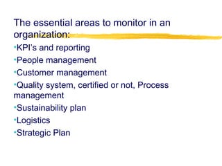 The essential areas to monitor in an
organization:
•KPI’s and reporting
•People management
•Customer management
•Quality system, certified or not, Process
management
•Sustainability plan
•Logistics
•Strategic Plan
 