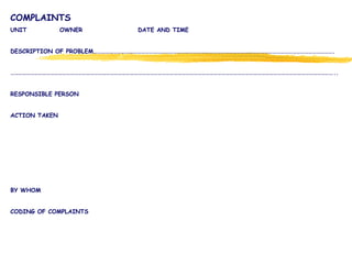 COMPLAINTS
UNIT OWNER DATE AND TIME
DESCRIPTION OF PROBLEM……………………………………………………………………………………………………………………………………………………………….
………………………………………………………………………………………………………………………………………………………………………………………………………………………..
RESPONSIBLE PERSON
ACTION TAKEN
BY WHOM
CODING OF COMPLAINTS
 
