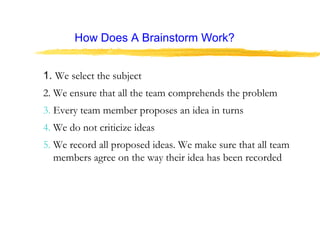 How Does A Brainstorm Work?
1. We select the subject
2. We ensure that all the team comprehends the problem
3. Every team member proposes an idea in turns
4. We do not criticize ideas
5. We record all proposed ideas. We make sure that all team
members agree on the way their idea has been recorded
 
