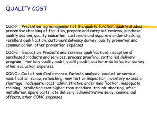 QUALITY COST
COC-P = Prevention, eg management of the quality function, quality studies,
preventive checking of facilities, prepare and carry out reviews, purchase
quality system, quality education, customers and suppliers order checking,
resellers qualification, customers solvency survey, quality promotion and
communication, other prevention expenses
COC-E = Evaluation. Products and services qualifications, reception of
purchased products and services, process proofing, controlled delivery
program, inventory quality audit, quality audit, customer satisfaction survey,
other evaluation expenses.
CONC = Cost of non Conformance. Defects analysis, product or service
modification, scrap, retouching, new test or inspection, inventory excess or
shortage, inadequate loads, administrative order modification, inadequate
training, installation cost higher than standard, trouble shooting, after
installation, spare parts, late delivery, administrative delay, commercial
offsets, other CONC expenses
 