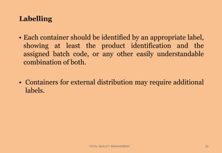 Labelling
TOTAL QUALITY MANAGEMENT 25
• Each container should be identified by an appropriate label,
showing at least the product identification and the
assigned batch code, or any other easily understandable
combination of both.
• Containers for external distribution may require additional
labels.
 