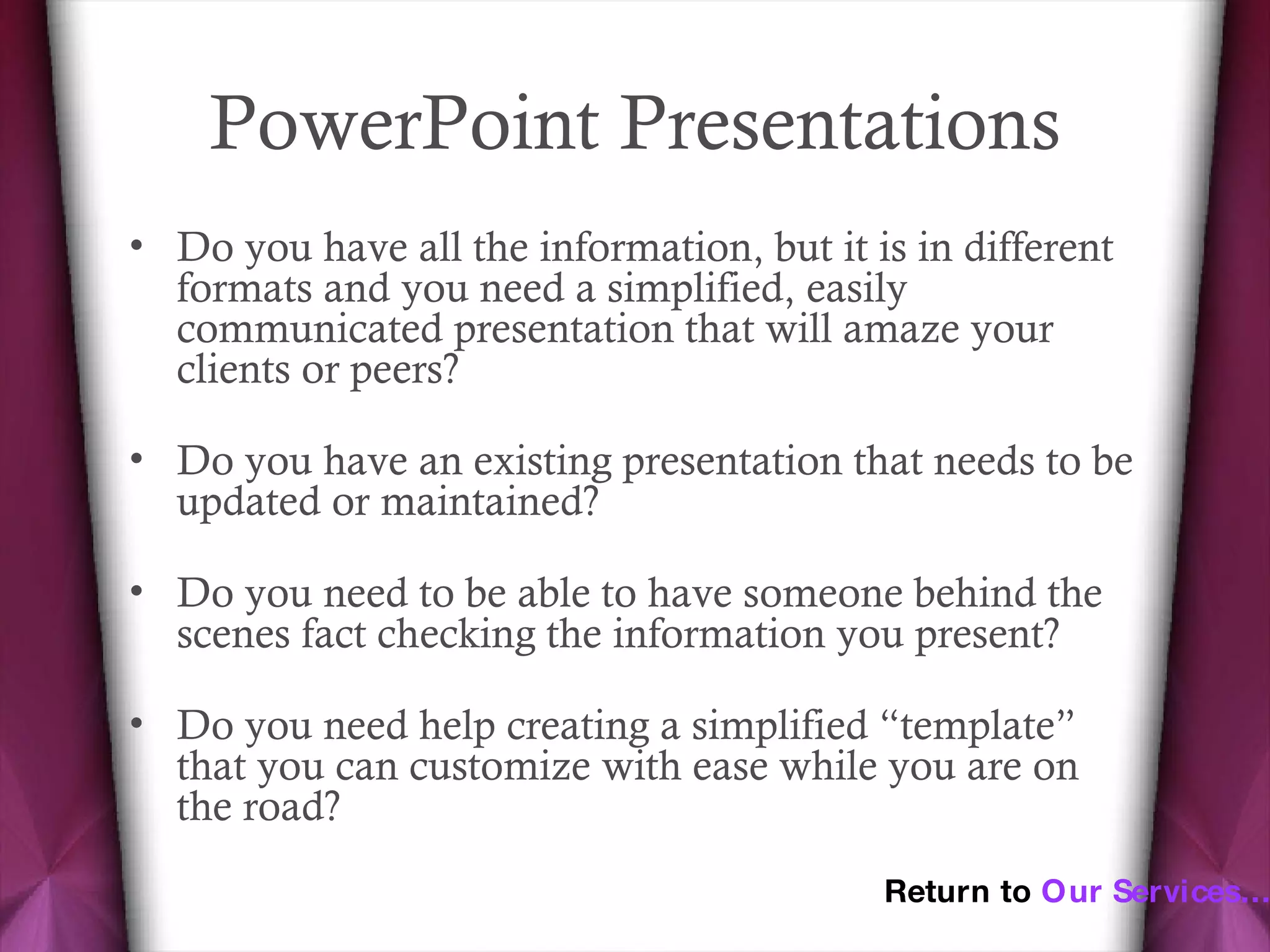PowerPoint Presentations Do you have all the information, but it is in different formats and you need a simplified, easily communicated presentation that will amaze your clients or peers? Do you have an existing presentation that needs to be updated or maintained? Do you need to be able to have someone behind the scenes fact checking the information you present? Do you need help creating a simplified “template” that you can customize with ease while you are on the road? Return to  Our Services… 