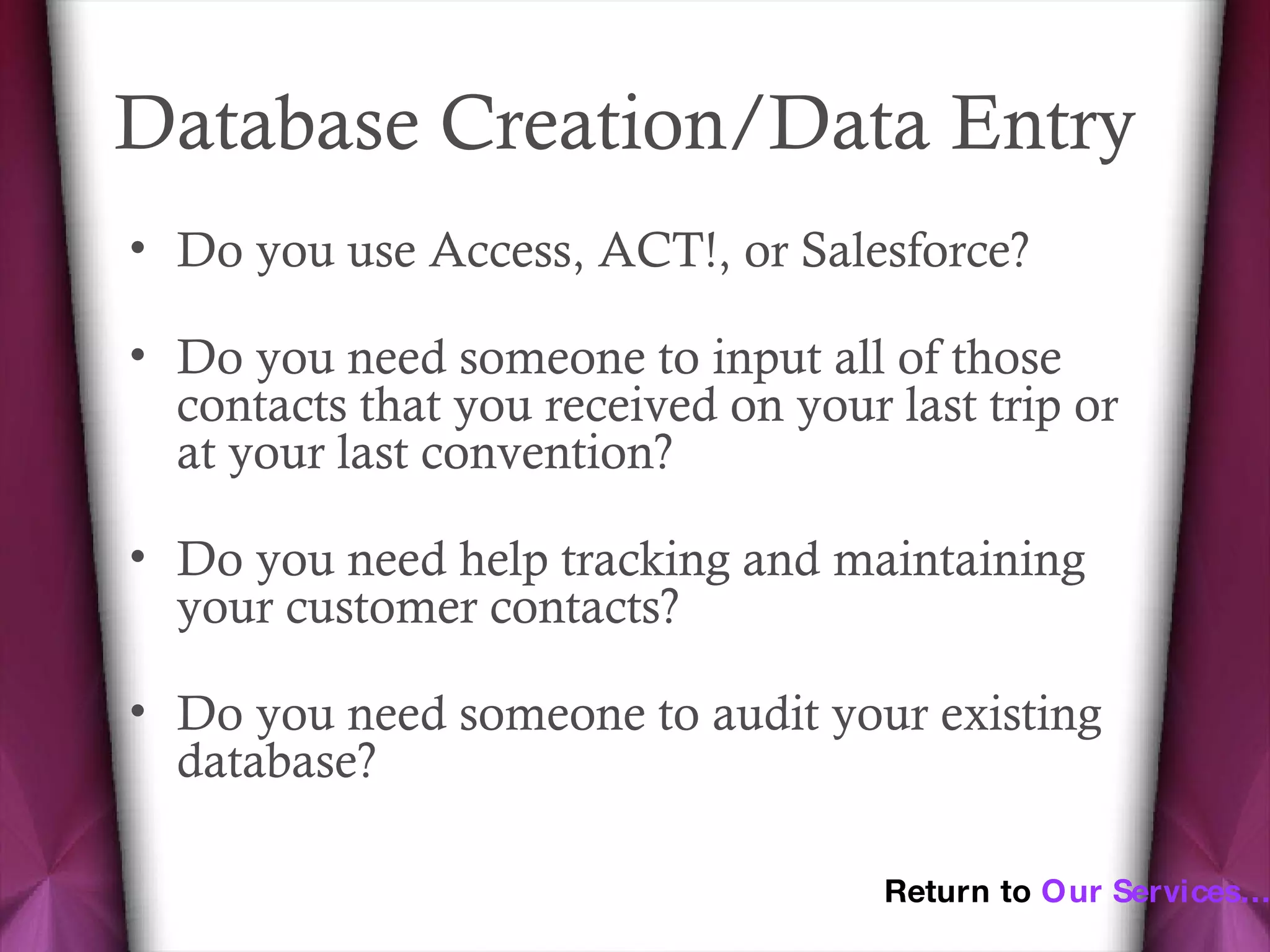 Database Creation/Data Entry  Do you use Access, ACT!, or Salesforce? Do you need someone to input all of those contacts that you received on your last trip or at your last convention? Do you need help tracking and maintaining your customer contacts? Do you need someone to audit your existing database? Return to  Our Services… 