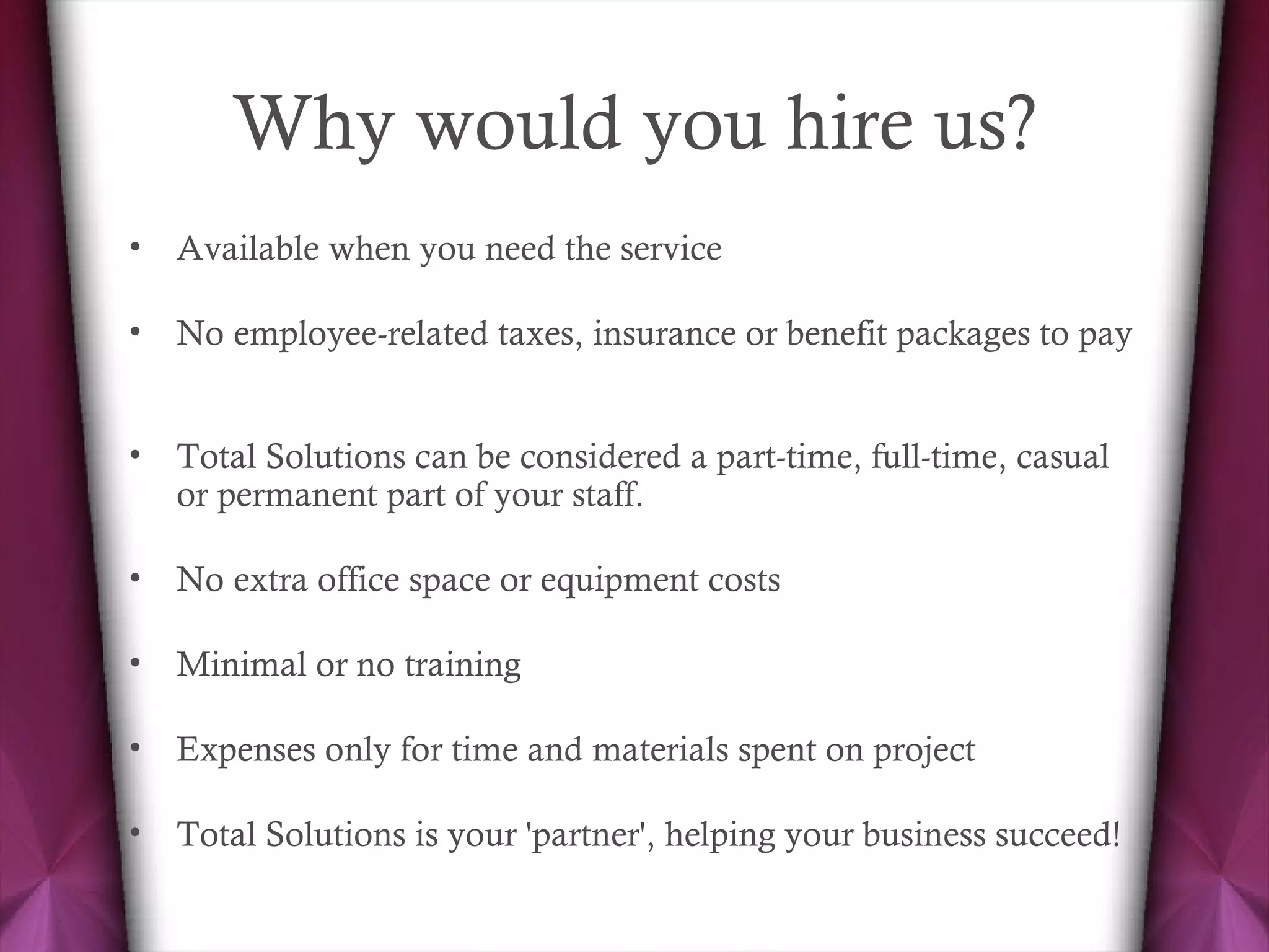 Why would you hire us? Available when you need the service  No employee-related taxes, insurance or benefit packages to pay  Total Solutions can be considered a part-time, full-time, casual or permanent part of your staff.  No extra office space or equipment costs  Minimal or no training  Expenses only for time and materials spent on project  Total Solutions is your 'partner', helping your business succeed!  