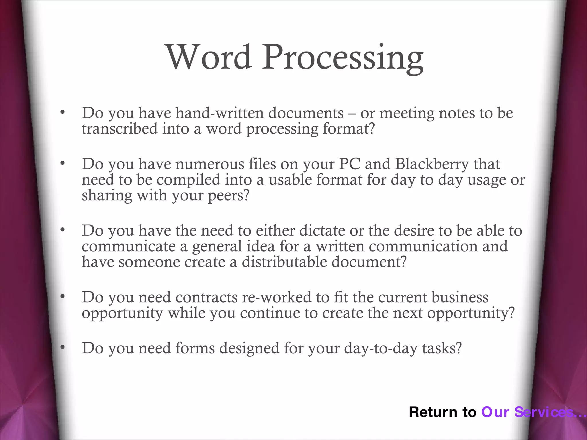 Word Processing Do you have hand-written documents – or meeting notes to be transcribed into a word processing format? Do you have numerous files on your PC and Blackberry that need to be compiled into a usable format for day to day usage or sharing with your peers? Do you have the need to either dictate or the desire to be able to communicate a general idea for a written communication and have someone create a distributable document? Do you need contracts re-worked to fit the current business opportunity while you continue to create the next opportunity? Do you need forms designed for your day-to-day tasks? Return to  Our Services… 