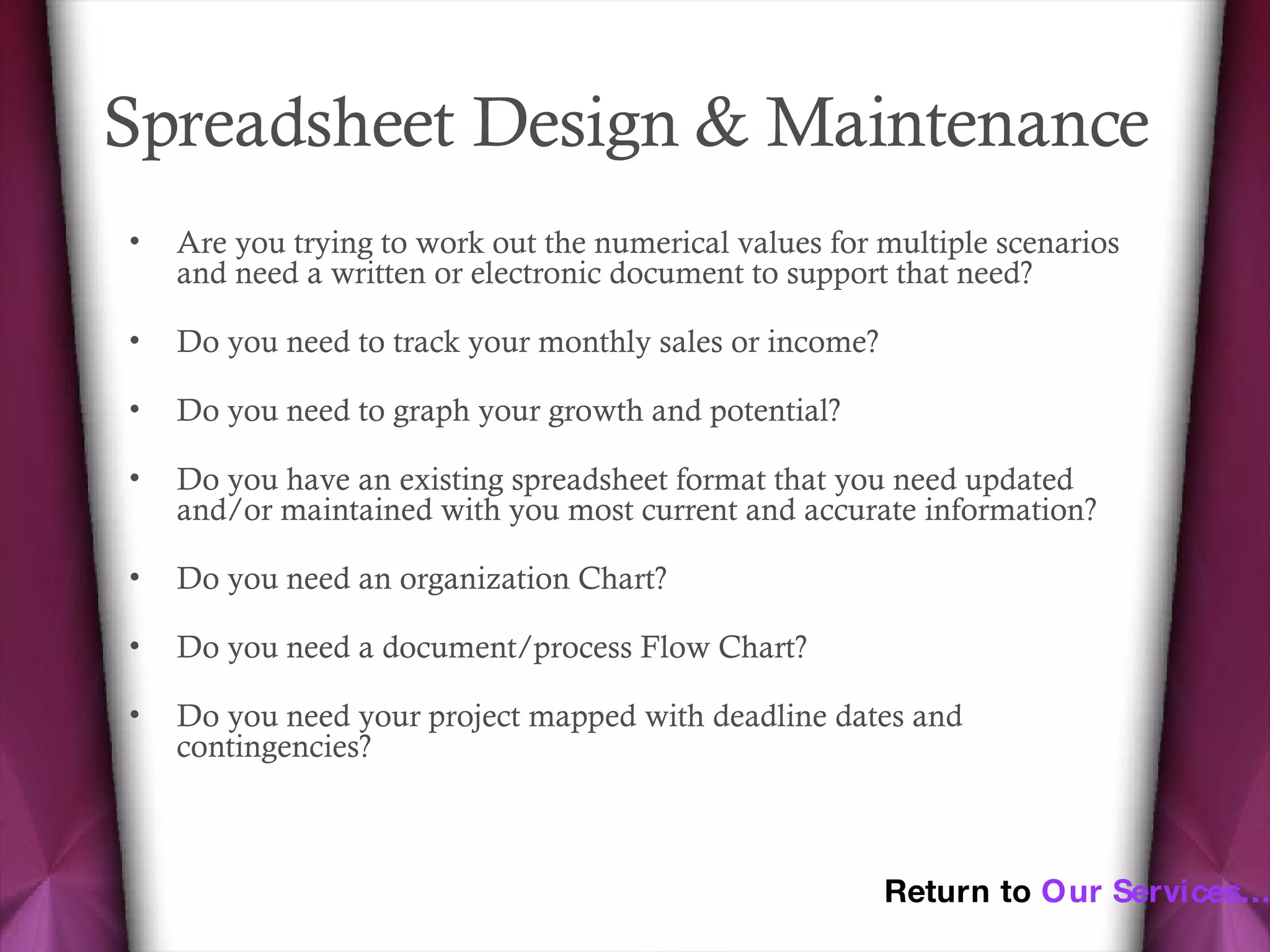 Spreadsheet Design & Maintenance  Are you trying to work out the numerical values for multiple scenarios and need a written or electronic document to support that need? Do you need to track your monthly sales or income? Do you need to graph your growth and potential? Do you have an existing spreadsheet format that you need updated and/or maintained with you most current and accurate information? Do you need an organization Chart? Do you need a document/process Flow Chart? Do you need your project mapped with deadline dates and contingencies?  Return to  Our Services… 