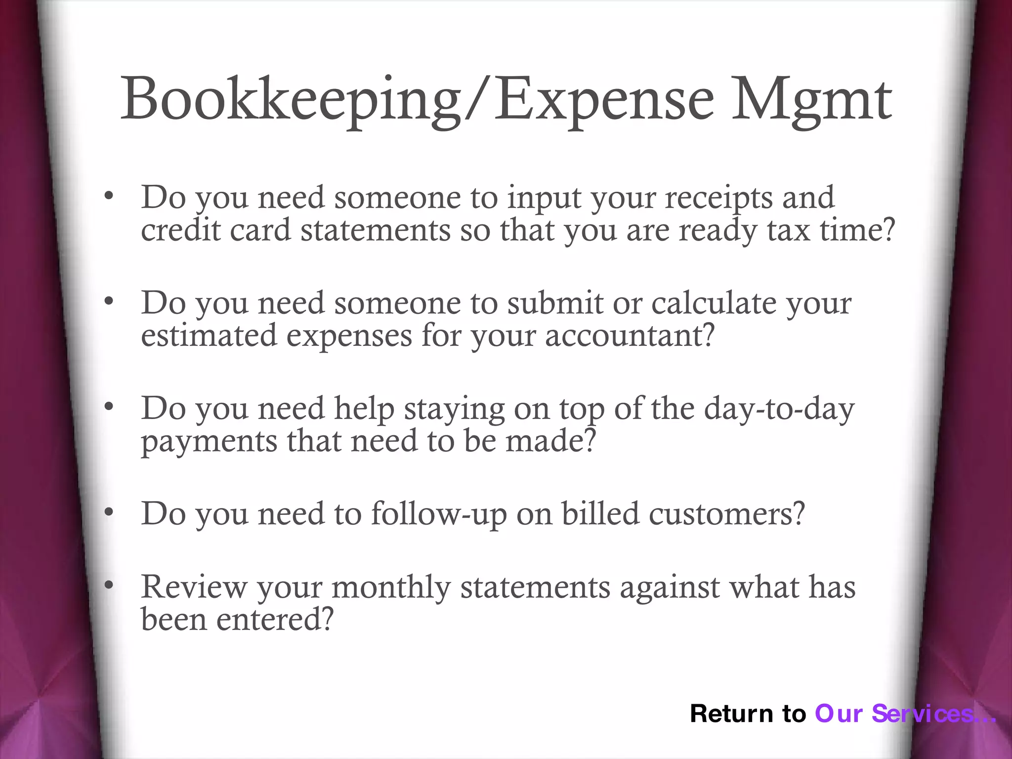 Bookkeeping/Expense Mgmt Do you need someone to input your receipts and credit card statements so that you are ready tax time? Do you need someone to submit or calculate your estimated expenses for your accountant? Do you need help staying on top of the day-to-day payments that need to be made? Do you need to follow-up on billed customers? Review your monthly statements against what has been entered?  Return to  Our Services… 