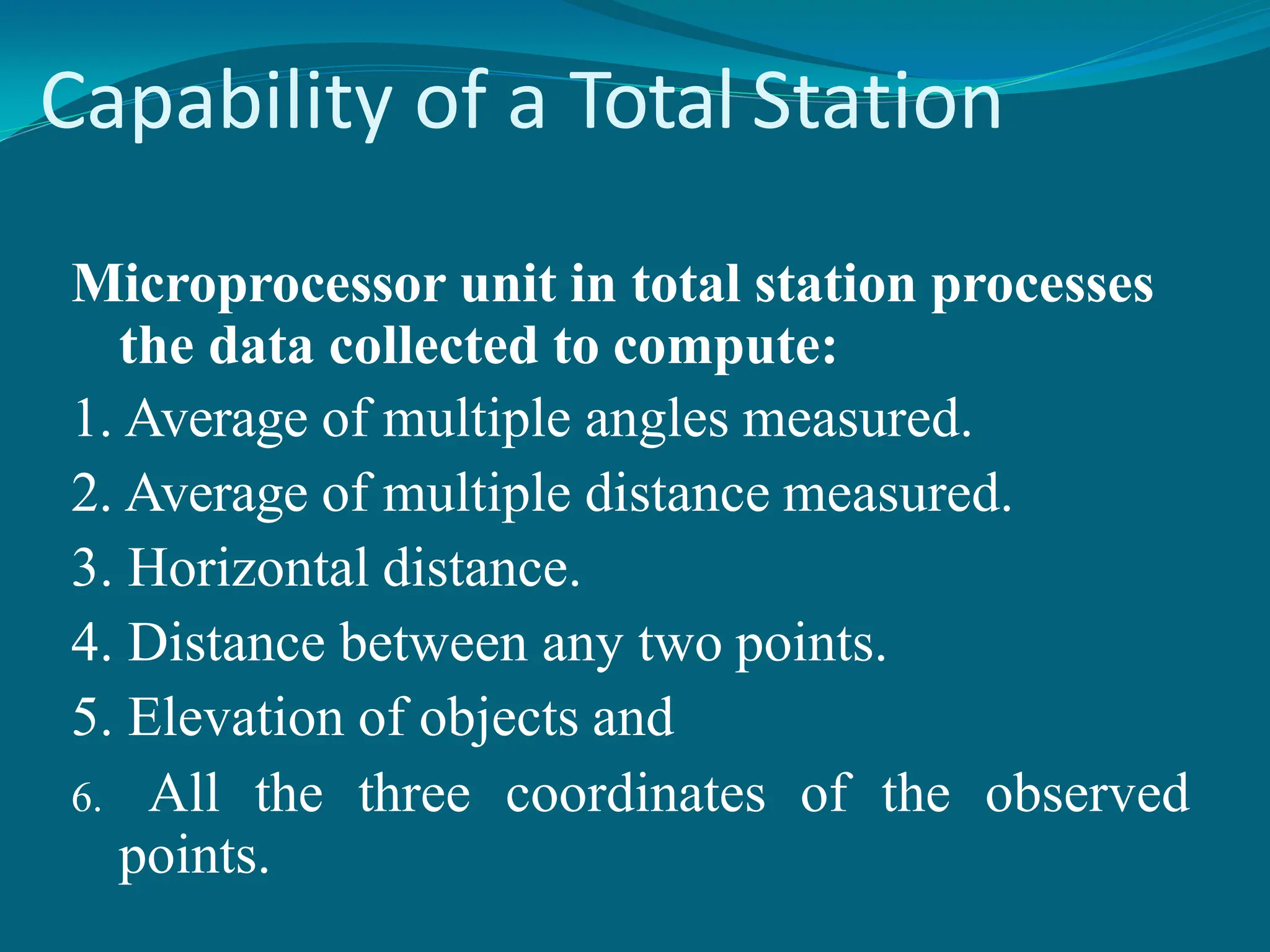 Capability of a Total Station
Microprocessor unit in total station processes
the data collected to compute:
1. Average of multiple angles measured.
2. Average of multiple distance measured.
3. Horizontal distance.
4. Distance between any two points.
5. Elevation of objects and
6. All the three coordinates of the observed
points.
 
