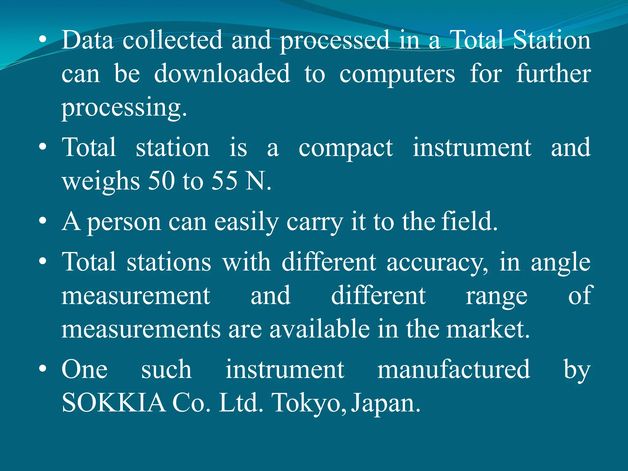 • Data collected and processed in a Total Station
can be downloaded to computers for further
processing.
• Total station is a compact instrument and
weighs 50 to 55 N.
• A person can easily carry it to the field.
• Total stations with different accuracy, in angle
measurement and different range of
measurements are available in the market.
• One such instrument manufactured by
SOKKIA Co. Ltd. Tokyo,Japan.
 