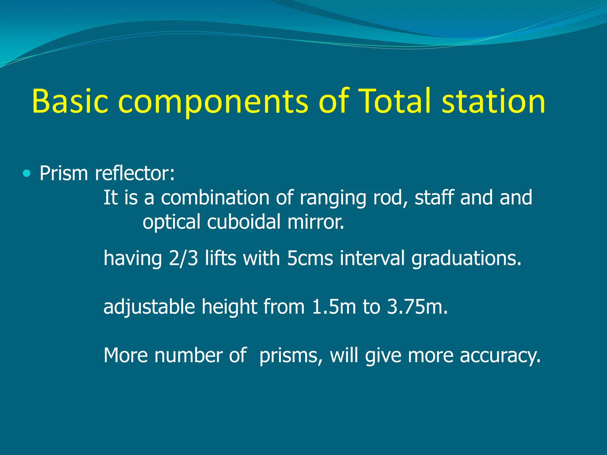 Basic components of Total station
 Prism reflector:
It is a combination of ranging rod, staff and and
optical cuboidal mirror.
having 2/3 lifts with 5cms interval graduations.
adjustable height from 1.5m to 3.75m.
More number of prisms, will give more accuracy.
 
