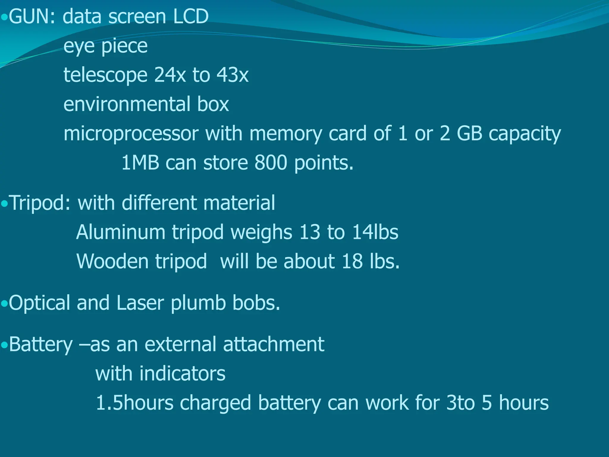 •GUN: data screen LCD
eye piece
telescope 24x to 43x
environmental box
microprocessor with memory card of 1 or 2 GB capacity
1MB can store 800 points.
•Tripod: with different material
Aluminum tripod weighs 13 to 14lbs
Wooden tripod will be about 18 lbs.
•Optical and Laser plumb bobs.
•Battery –as an external attachment
with indicators
1.5hours charged battery can work for 3to 5 hours
 