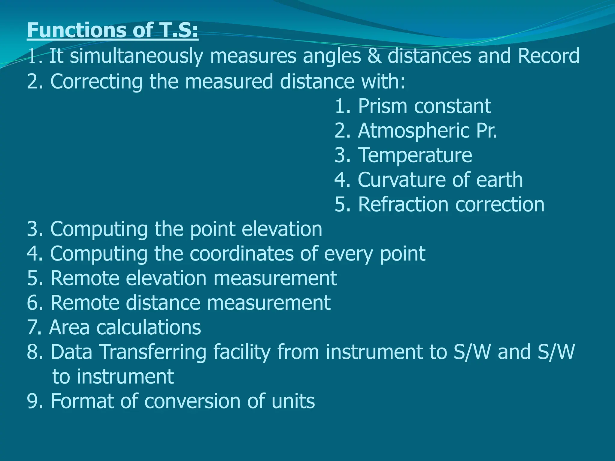 Functions of T.S:
1. It simultaneously measures angles & distances and Record
2. Correcting the measured distance with:
1. Prism constant
2. Atmospheric Pr.
3. Temperature
4. Curvature of earth
5. Refraction correction
3. Computing the point elevation
4. Computing the coordinates of every point
5. Remote elevation measurement
6. Remote distance measurement
7. Area calculations
8. Data Transferring facility from instrument to S/W and S/W
to instrument
9. Format of conversion of units
 