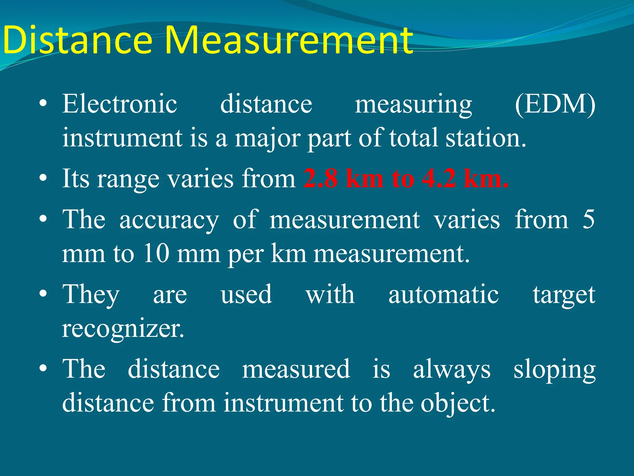 Distance Measurement
• Electronic distance measuring (EDM)
instrument is a major part of total station.
• Its range varies from 2.8 km to 4.2 km.
• The accuracy of measurement varies from 5
mm to 10 mm per km measurement.
• They are used with automatic target
recognizer.
• The distance measured is always sloping
distance from instrument to the object.
 
