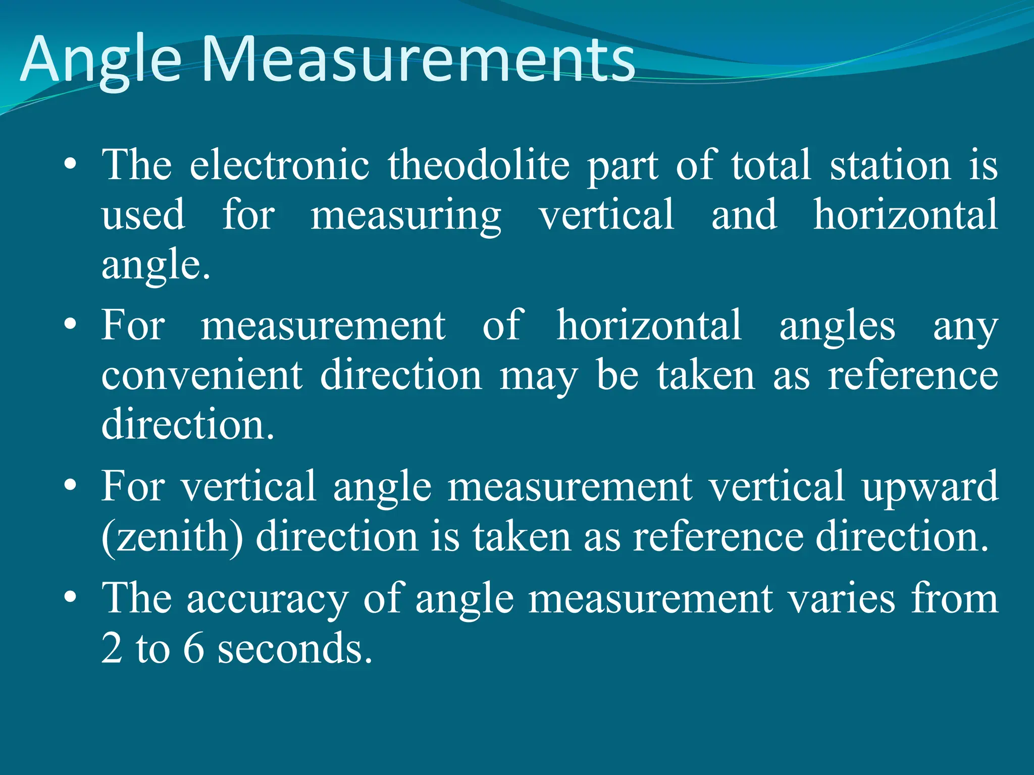 Angle Measurements
• The electronic theodolite part of total station is
used for measuring vertical and horizontal
angle.
• For measurement of horizontal angles any
convenient direction may be taken as reference
direction.
• For vertical angle measurement vertical upward
(zenith) direction is taken as reference direction.
• The accuracy of angle measurement varies from
2 to 6 seconds.
 