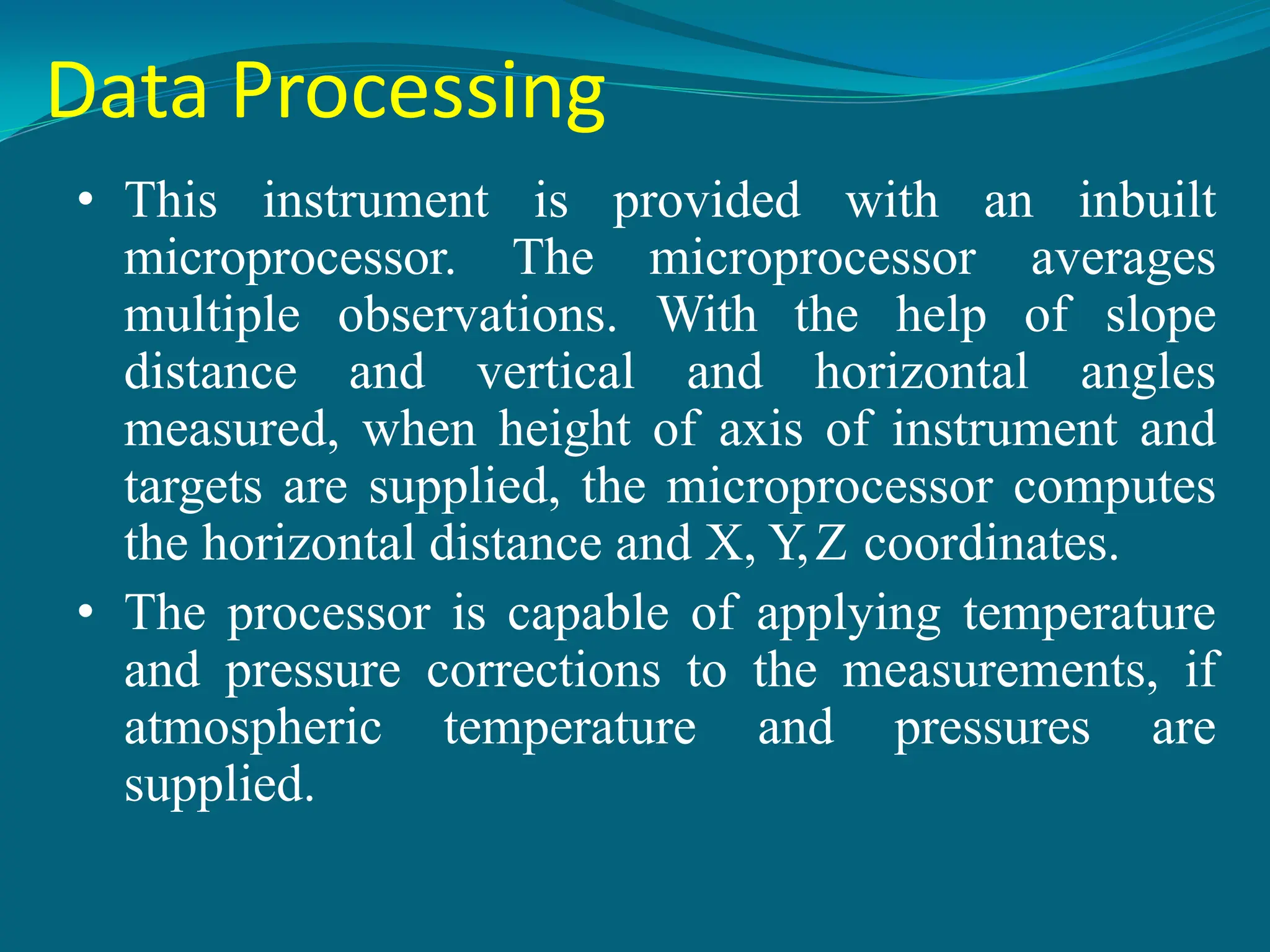 Data Processing
• This instrument is provided with an inbuilt
microprocessor. The microprocessor averages
multiple observations. With the help of slope
distance and vertical and horizontal angles
measured, when height of axis of instrument and
targets are supplied, the microprocessor computes
the horizontal distance and X, Y,Z coordinates.
• The processor is capable of applying temperature
and pressure corrections to the measurements, if
atmospheric temperature and pressures are
supplied.
 
