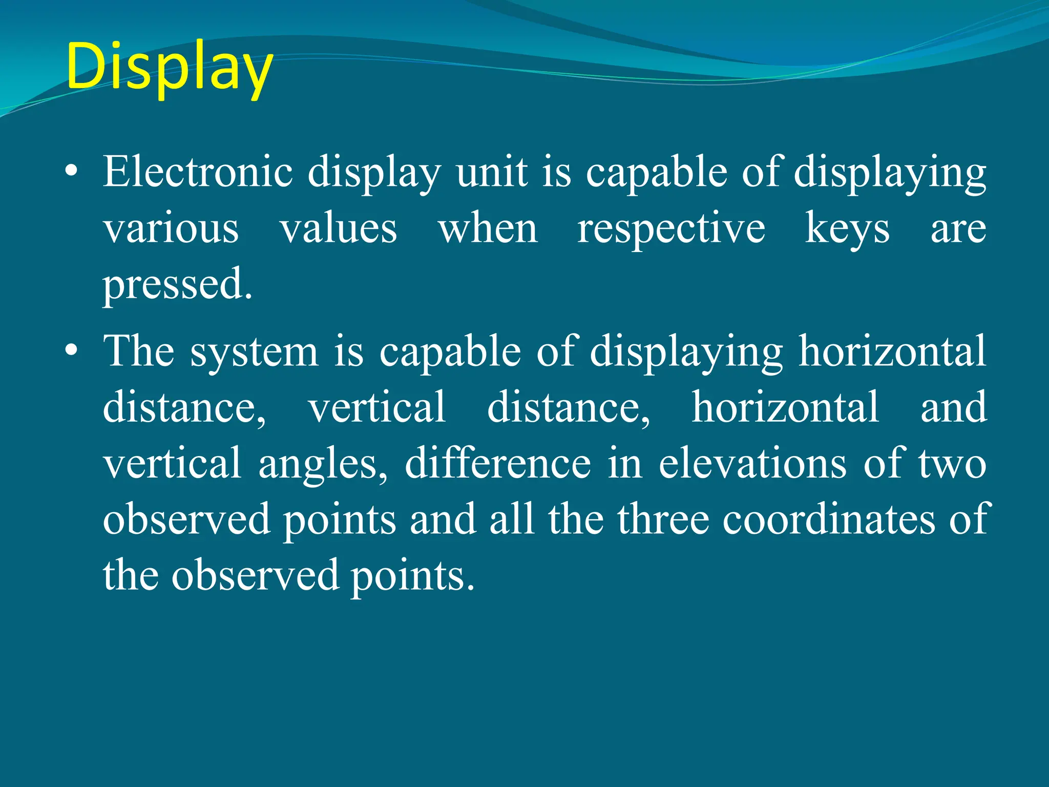 Display
• Electronic display unit is capable of displaying
various values when respective keys are
pressed.
• The system is capable of displaying horizontal
distance, vertical distance, horizontal and
vertical angles, difference in elevations of two
observed points and all the three coordinates of
the observed points.
 