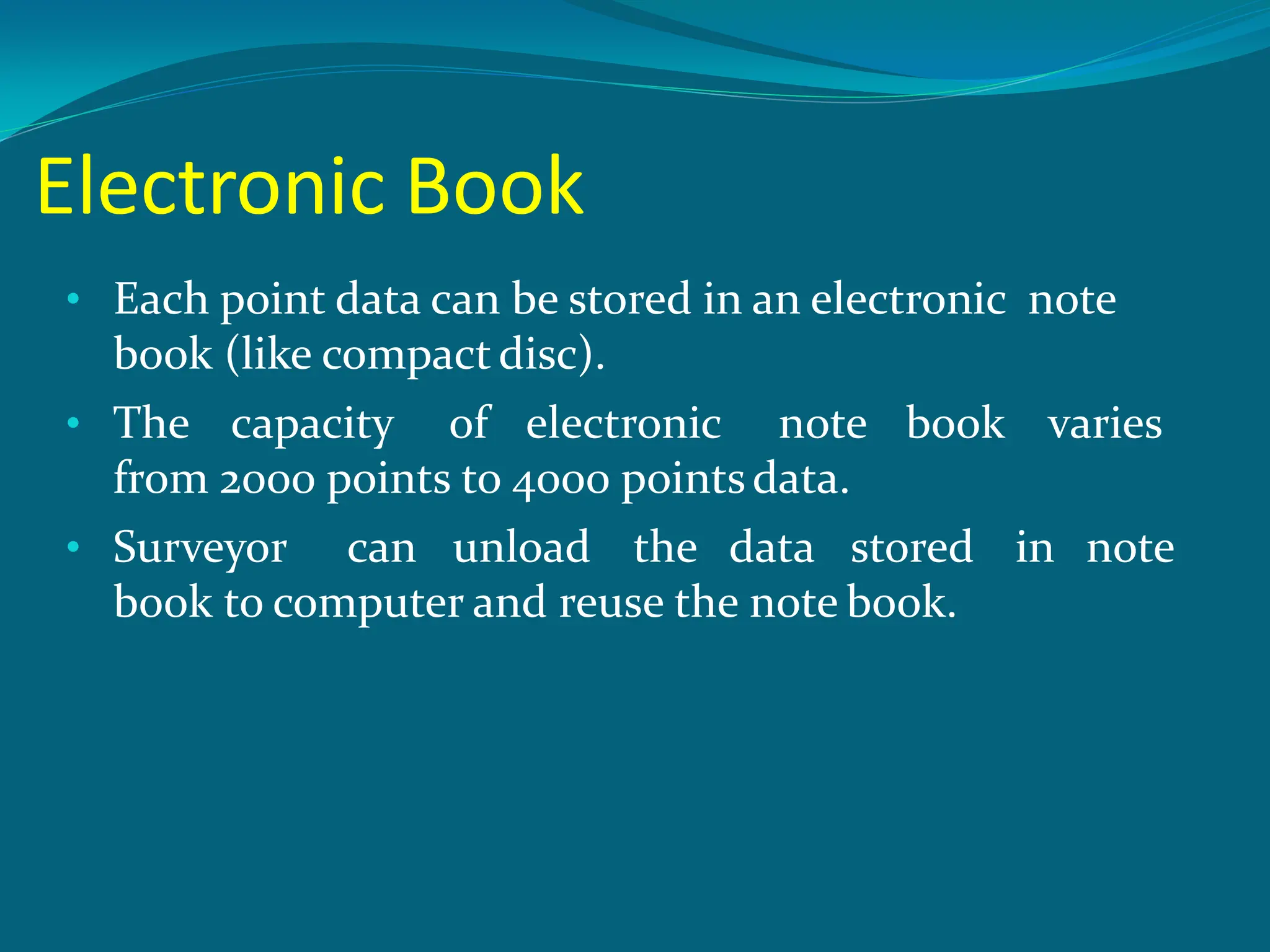 Electronic Book
• Each point data can be stored in an electronic note
book (like compact disc).
• The capacity of electronic note book varies
from 2000 points to 4000 pointsdata.
• Surveyor can unload the data stored in note
book to computer and reuse the note book.
 