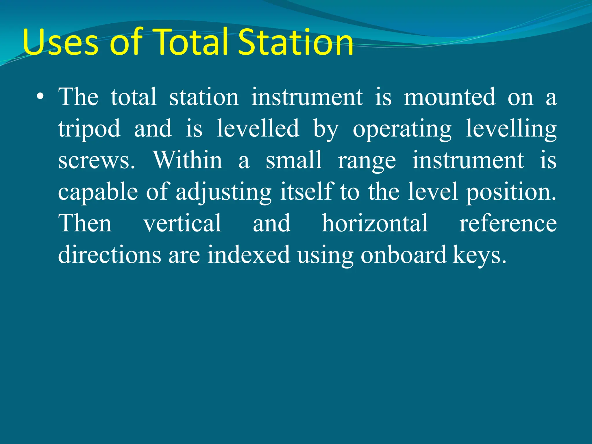 Uses of Total Station
• The total station instrument is mounted on a
tripod and is levelled by operating levelling
screws. Within a small range instrument is
capable of adjusting itself to the level position.
Then vertical and horizontal reference
directions are indexed using onboard keys.
 